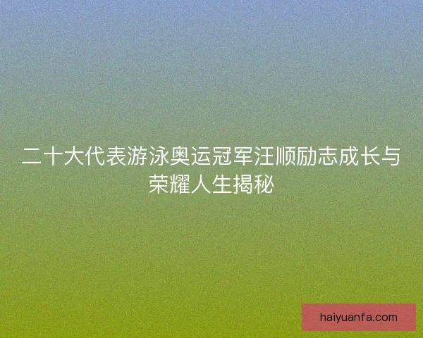 二十大代表游泳奥运冠军汪顺励志成长与荣耀人生揭秘 二十大代表游泳奥运冠军汪顺励志成长与荣耀人生揭秘