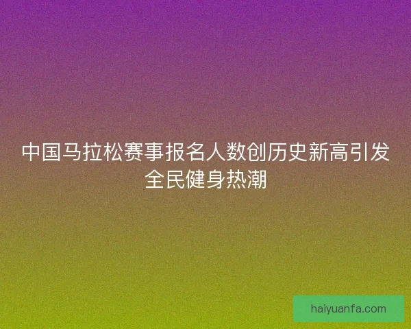 中国马拉松赛事报名人数创历史新高引发全民健身热潮