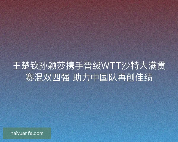 王楚钦孙颖莎携手晋级WTT沙特大满贯赛混双四强 助力中国队再创佳绩