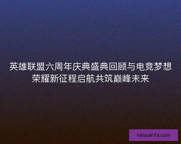 英雄联盟六周年庆典盛典回顾与电竞梦想荣耀新征程启航共筑巅峰未来