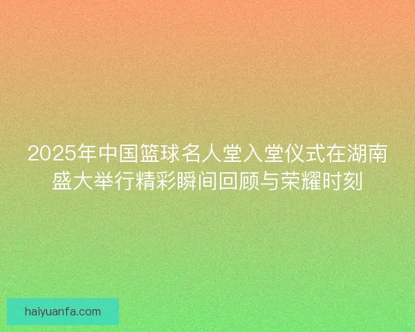 2025年中国篮球名人堂入堂仪式在湖南盛大举行精彩瞬间回顾与荣耀时刻