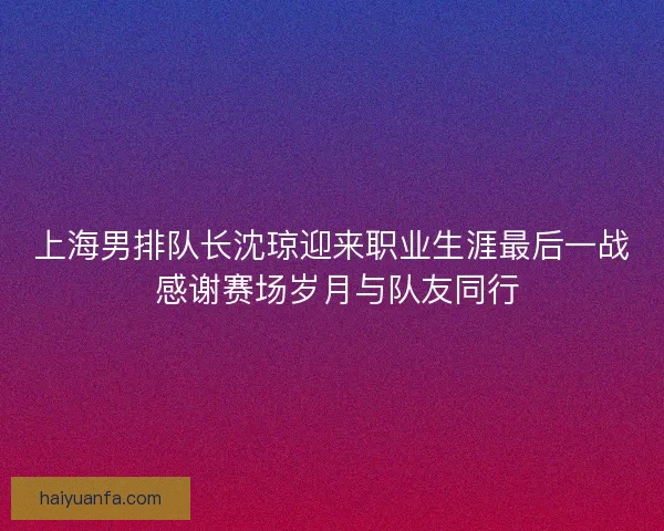 上海男排队长沈琼迎来职业生涯最后一战 感谢赛场岁月与队友同行 上海男排队长沈琼迎来职业生涯最后一战 感谢赛场岁月与队友同行