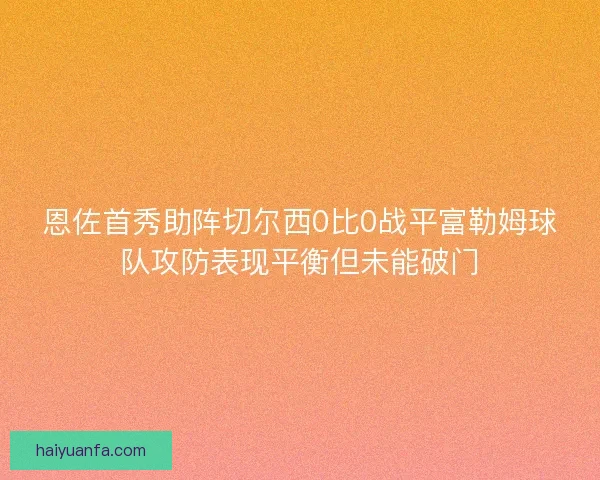 恩佐首秀助阵切尔西0比0战平富勒姆球队攻防表现平衡但未能破门