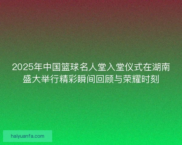 2025年中国篮球名人堂入堂仪式在湖南盛大举行精彩瞬间回顾与荣耀时刻