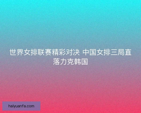世界女排联赛精彩对决 中国女排三局直落力克韩国 世界女排联赛精彩对决 中国女排三局直落力克韩国