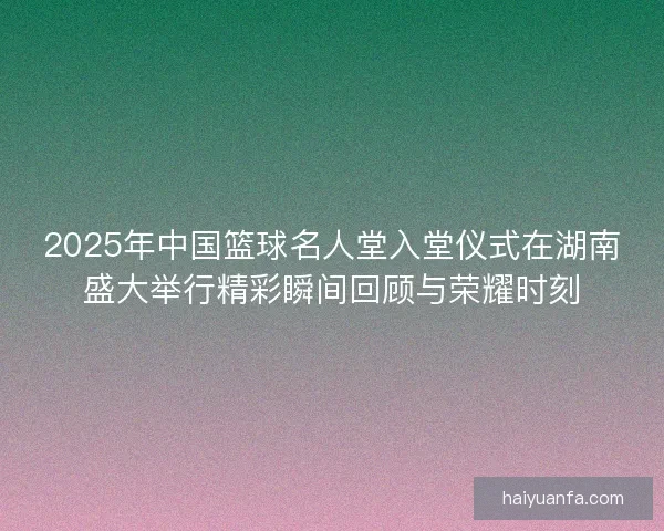 2025年中国篮球名人堂入堂仪式在湖南盛大举行精彩瞬间回顾与荣耀时刻 2025年中国篮球名人堂入堂仪式在湖南盛大举行精彩瞬间回顾与荣耀时刻