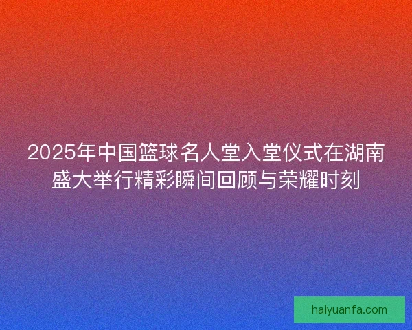 2025年中国篮球名人堂入堂仪式在湖南盛大举行精彩瞬间回顾与荣耀时刻
