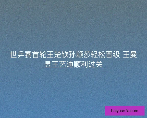 世乒赛首轮王楚钦孙颖莎轻松晋级 王曼昱王艺迪顺利过关