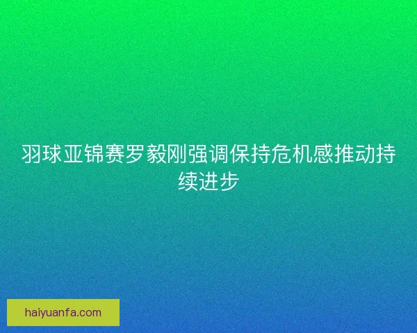 羽球亚锦赛罗毅刚强调保持危机感推动持续进步 羽球亚锦赛罗毅刚强调保持危机感推动持续进步