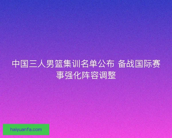 中国三人男篮集训名单公布 备战国际赛事强化阵容调整 中国三人男篮集训名单公布 备战国际赛事强化阵容调整